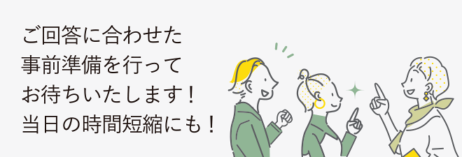 ご回答に合わせた事前準備を行ってお待ちいたします！当日の時間短縮にも！