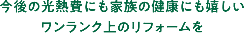今後の光熱費にも家族の健康にも嬉しいワンランク上のリフォームを