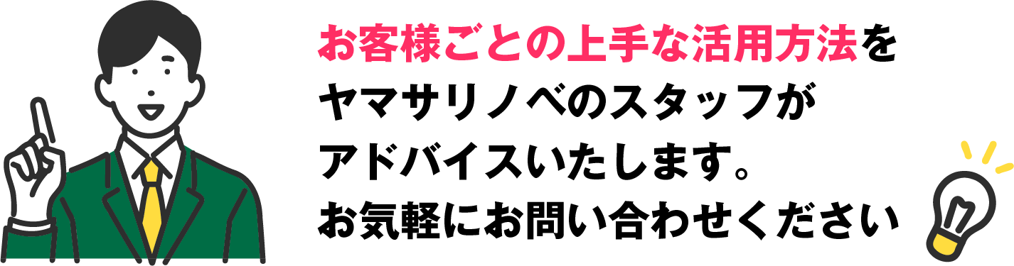 お客様ごとの上手な活用方法をヤマサリノベのスタッフがアドバイスいたします。お気軽にお問い合わせください