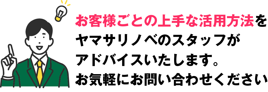 お客様ごとの上手な活用方法をヤマサリノベのスタッフがアドバイスいたします。お気軽にお問い合わせください