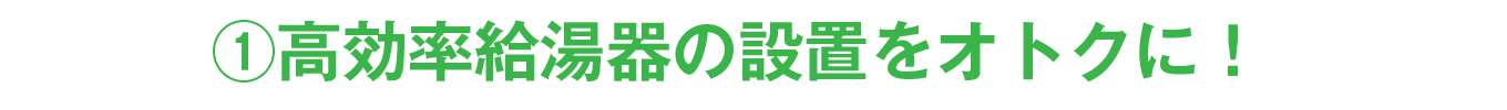 ①高効率給湯器の設置をオトクに！