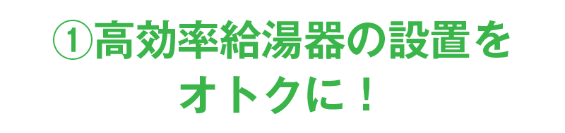 ①高効率給湯器の設置をオトクに！