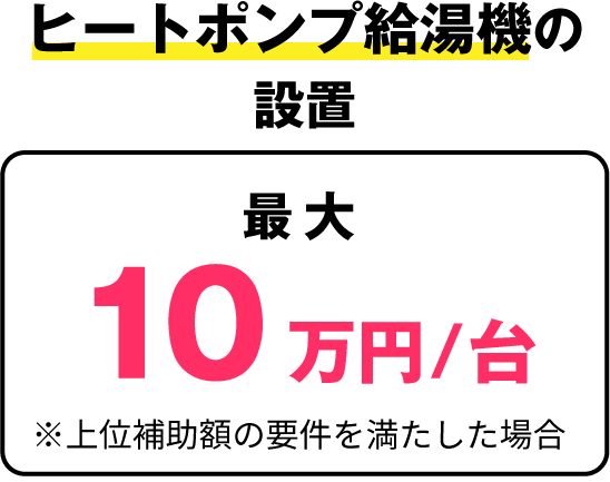 ヒートポンプ給湯機の設置：最大10万円/台 ※上位補助額の要件を満たした場合