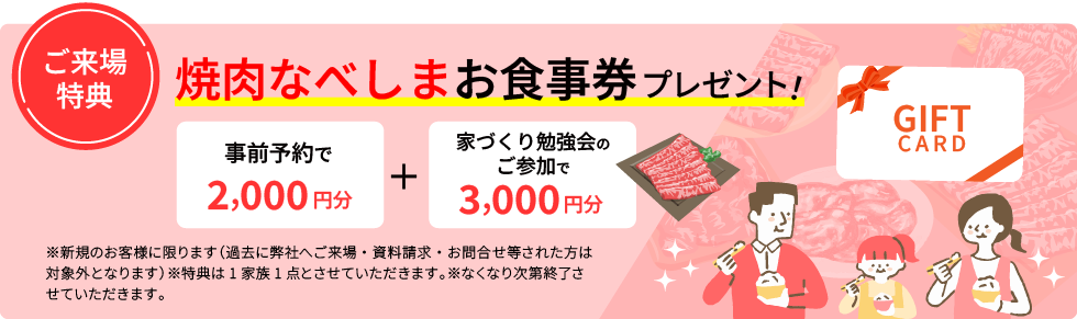 焼肉なべしまお食事券事前予約で2,000円分＋家づくり勉強会のご参加で3,000円分プレゼント！※新規のお客様に限ります　（過去に弊社へご来場・資料請求・お問合せ等された方は対象外となります）※特典は1家族1点とさせていただきます。※なくなり次第終了させていただきます。