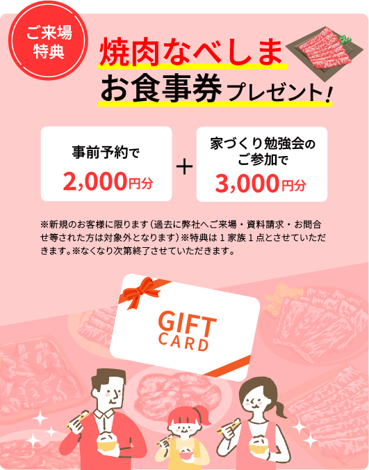 焼肉なべしまお食事券事前予約で2,000円分＋家づくり勉強会のご参加で3,000円分プレゼント！※新規のお客様に限ります　（過去に弊社へご来場・資料請求・お問合せ等された方は対象外となります）※特典は1家族1点とさせていただきます。※なくなり次第終了させていただきます。